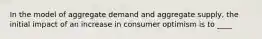 In the model of aggregate demand and aggregate supply, the initial impact of an increase in consumer optimism is to ____