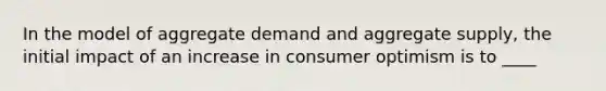 In the model of aggregate demand and aggregate supply, the initial impact of an increase in consumer optimism is to ____