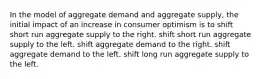 In the model of aggregate demand and aggregate supply, the initial impact of an increase in consumer optimism is to shift short run aggregate supply to the right. shift short run aggregate supply to the left. shift aggregate demand to the right. shift aggregate demand to the left. shift long run aggregate supply to the left.