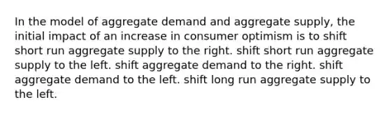 In the model of aggregate demand and aggregate supply, the initial impact of an increase in consumer optimism is to shift short run aggregate supply to the right. shift short run aggregate supply to the left. shift aggregate demand to the right. shift aggregate demand to the left. shift long run aggregate supply to the left.