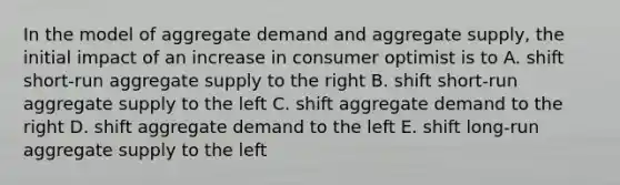 In the model of aggregate demand and aggregate supply, the initial impact of an increase in consumer optimist is to A. shift short-run aggregate supply to the right B. shift short-run aggregate supply to the left C. shift aggregate demand to the right D. shift aggregate demand to the left E. shift long-run aggregate supply to the left