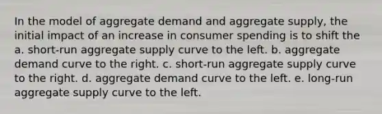 In the model of aggregate demand and aggregate supply, the initial impact of an increase in consumer spending is to shift the a. short-run aggregate supply curve to the left. b. aggregate demand curve to the right. c. short-run aggregate supply curve to the right. d. aggregate demand curve to the left. e. long-run aggregate supply curve to the left.