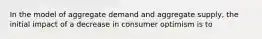 In the model of aggregate demand and aggregate supply, the initial impact of a decrease in consumer optimism is to