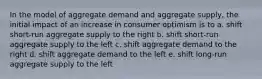 In the model of aggregate demand and aggregate supply, the initial impact of an increase in consumer optimism is to a. shift short-run aggregate supply to the right b. shift short-run aggregate supply to the left c. shift aggregate demand to the right d. shift aggregate demand to the left e. shift long-run aggregate supply to the left