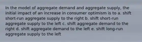 In the model of aggregate demand and aggregate supply, the initial impact of an increase in consumer optimism is to a. shift short-run aggregate supply to the right b. shift short-run aggregate supply to the left c. shift aggregate demand to the right d. shift aggregate demand to the left e. shift long-run aggregate supply to the left