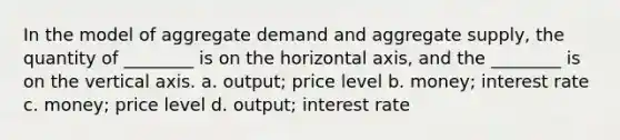 In the model of aggregate demand and aggregate supply, the quantity of ________ is on the horizontal axis, and the ________ is on the vertical axis. a. output; price level b. money; interest rate c. money; price level d. output; interest rate