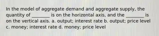 In the model of aggregate demand and aggregate supply, the quantity of ________ is on the horizontal axis, and the ________ is on the vertical axis. a. output; interest rate b. output; price level c. money; interest rate d. money; price level