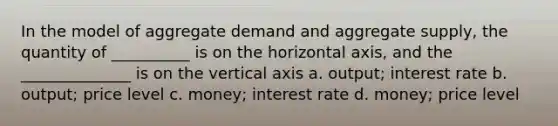 In the model of aggregate demand and aggregate supply, the quantity of __________ is on the horizontal axis, and the ______________ is on the vertical axis a. output; interest rate b. output; price level c. money; interest rate d. money; price level