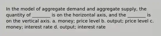 In the model of aggregate demand and aggregate supply, the quantity of ________ is on the horizontal axis, and the ________ is on the vertical axis. a. money; price level b. output; price level c. money; interest rate d. output; interest rate