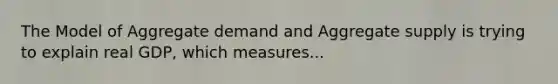 The Model of Aggregate demand and Aggregate supply is trying to explain real GDP, which measures...