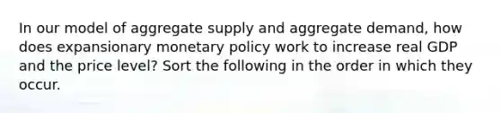 In our model of aggregate supply and aggregate demand, how does expansionary monetary policy work to increase real GDP and the price level? Sort the following in the order in which they occur.