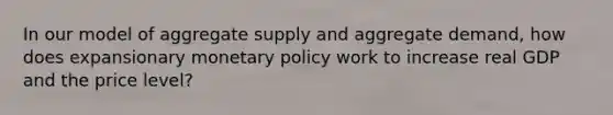 In our model of aggregate supply and aggregate demand, how does expansionary monetary policy work to increase real GDP and the price level?