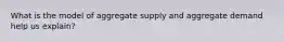 What is the model of aggregate supply and aggregate demand help us explain?