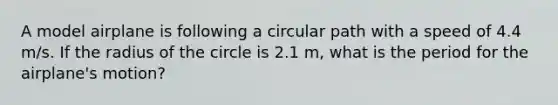 A model airplane is following a circular path with a speed of 4.4 m/s. If the radius of the circle is 2.1 m, what is the period for the airplane's motion?