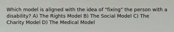 Which model is aligned with the idea of "fixing" the person with a disability? A) The Rights Model B) The Social Model C) The Charity Model D) The Medical Model