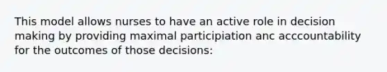 This model allows nurses to have an active role in decision making by providing maximal participiation anc acccountability for the outcomes of those decisions: