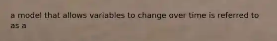 a model that allows variables to change over time is referred to as a