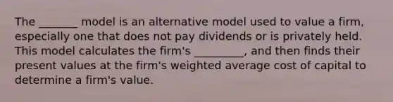 The _______ model is an alternative model used to value a firm, especially one that does not pay dividends or is privately held. This model calculates the firm's _________, and then finds their present values at the firm's weighted average cost of capital to determine a firm's value.