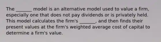 The _______ model is an alternative model used to value a firm, especially one that does not pay dividends or is privately held. This model calculates the firm's _______, and then finds their present values at the firm's <a href='https://www.questionai.com/knowledge/koL1NUNNcJ-weighted-average' class='anchor-knowledge'>weighted average</a> cost of capital to determine a firm's value.