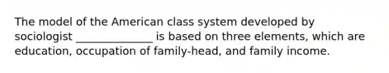 The model of the American class system developed by sociologist ______________ is based on three elements, which are education, occupation of family-head, and family income.