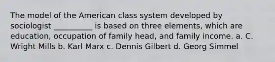 The model of the American class system developed by sociologist __________ is based on three elements, which are education, occupation of family head, and family income. a. C. Wright Mills b. Karl Marx c. Dennis Gilbert d. Georg Simmel