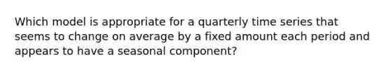 Which model is appropriate for a quarterly time series that seems to change on average by a fixed amount each period and appears to have a seasonal component?