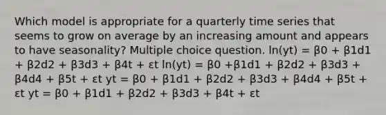 Which model is appropriate for a quarterly time series that seems to grow on average by an increasing amount and appears to have seasonality? Multiple choice question. ln(yt) = β0 + β1d1 + β2d2 + β3d3 + β4t + εt ln(yt) = β0 +β1d1 + β2d2 + β3d3 + β4d4 + β5t + εt yt = β0 + β1d1 + β2d2 + β3d3 + β4d4 + β5t + εt yt = β0 + β1d1 + β2d2 + β3d3 + β4t + εt