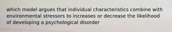 which model argues that individual characteristics combine with environmental stressors to increases or decrease the likelihood of developing a psychological disorder