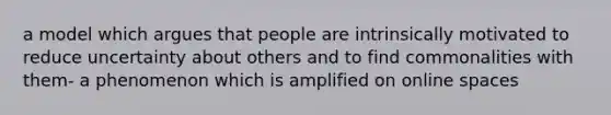 a model which argues that people are intrinsically motivated to reduce uncertainty about others and to find commonalities with them- a phenomenon which is amplified on online spaces