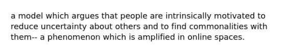 a model which argues that people are intrinsically motivated to reduce uncertainty about others and to find commonalities with them-- a phenomenon which is amplified in online spaces.