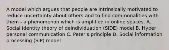 A model which argues that people are intrinsically motivated to reduce uncertainty about others and to find commonalities with them - a phenomenon which is amplified in online spaces. A. Social identity theory of deindividuation (SIDE) model B. Hyper personal communication C. Peter's principle D. Social information processing (SIP) model