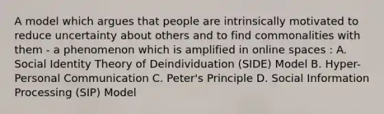 A model which argues that people are intrinsically motivated to reduce uncertainty about others and to find commonalities with them - a phenomenon which is amplified in online spaces : A. Social Identity Theory of Deindividuation (SIDE) Model B. Hyper-Personal Communication C. Peter's Principle D. Social Information Processing (SIP) Model