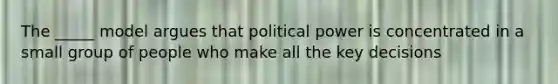 The _____ model argues that political power is concentrated in a small group of people who make all the key decisions