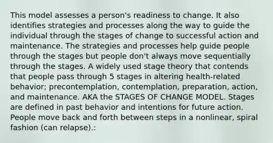 This model assesses a person's readiness to change. It also identifies strategies and processes along the way to guide the individual through the stages of change to successful action and maintenance. The strategies and processes help guide people through the stages but people don't always move sequentially through the stages. A widely used stage theory that contends that people pass through 5 stages in altering health-related behavior; precontemplation, contemplation, preparation, action, and maintenance. AKA the STAGES OF CHANGE MODEL. Stages are defined in past behavior and intentions for future action. People move back and forth between steps in a nonlinear, spiral fashion (can relapse).: