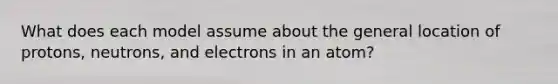 What does each model assume about the general location of protons, neutrons, and electrons in an atom?