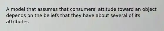 A model that assumes that consumers' attitude toward an object depends on the beliefs that they have about several of its attributes