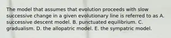 The model that assumes that evolution proceeds with slow successive change in a given evolutionary line is referred to as A. successive descent model. B. punctuated equilibrium. C. gradualism. D. the allopatric model. E. the sympatric model.