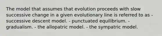 The model that assumes that evolution proceeds with slow successive change in a given evolutionary line is referred to as - successive descent model. - punctuated equilibrium. - gradualism. - the allopatric model. - the sympatric model.