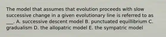 The model that assumes that evolution proceeds with slow successive change in a given evolutionary line is referred to as ___. A. successive descent model B. punctuated equillibrium C. gradualism D. the allopatric model E. the sympatric model