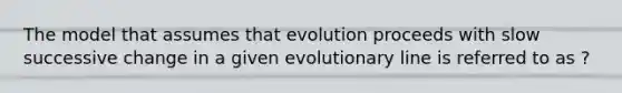 The model that assumes that evolution proceeds with slow successive change in a given evolutionary line is referred to as ?