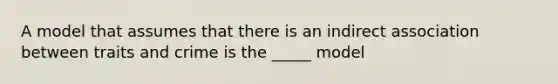 A model that assumes that there is an indirect association between traits and crime is the _____ model