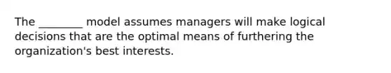 The ________ model assumes managers will make logical decisions that are the optimal means of furthering the organization's best interests.