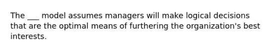 The ___ model assumes managers will make logical decisions that are the optimal means of furthering the organization's best interests.