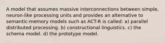 A model that assumes massive interconnections between simple, neuron-like processing units and provides an alternative to semantic-memory models such as ACT-R is called: a) parallel distributed processing. b) constructional linguistics. c) the schema model. d) the prototype model.