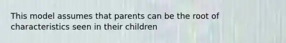 This model assumes that parents can be the root of characteristics seen in their children