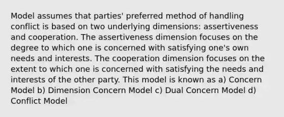 Model assumes that parties' preferred method of handling conflict is based on two underlying dimensions: assertiveness and cooperation. The assertiveness dimension focuses on the degree to which one is concerned with satisfying one's own needs and interests. The cooperation dimension focuses on the extent to which one is concerned with satisfying the needs and interests of the other party. This model is known as a) Concern Model b) Dimension Concern Model c) Dual Concern Model d) Conflict Model