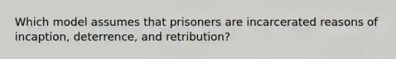 Which model assumes that prisoners are incarcerated reasons of incaption, deterrence, and retribution?