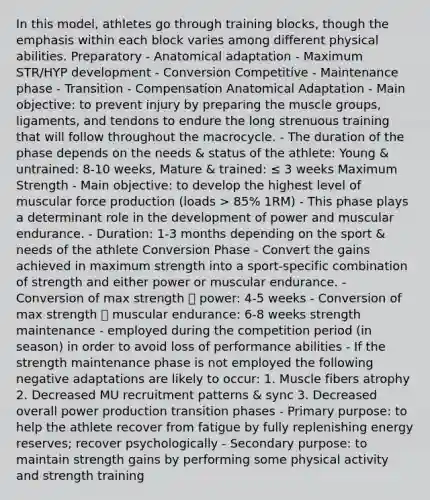 In this model, athletes go through training blocks, though the emphasis within each block varies among different physical abilities. Preparatory - Anatomical adaptation - Maximum STR/HYP development - Conversion Competitive - Maintenance phase - Transition - Compensation Anatomical Adaptation - Main objective: to prevent injury by preparing the muscle groups, ligaments, and tendons to endure the long strenuous training that will follow throughout the macrocycle. - The duration of the phase depends on the needs & status of the athlete: Young & untrained: 8-10 weeks, Mature & trained: ≤ 3 weeks Maximum Strength - Main objective: to develop the highest level of muscular force production (loads > 85% 1RM) - This phase plays a determinant role in the development of power and muscular endurance. - Duration: 1-3 months depending on the sport & needs of the athlete Conversion Phase - Convert the gains achieved in maximum strength into a sport-specific combination of strength and either power or muscular endurance. - Conversion of max strength 🡪 power: 4-5 weeks - Conversion of max strength 🡪 muscular endurance: 6-8 weeks strength maintenance - employed during the competition period (in season) in order to avoid loss of performance abilities - If the strength maintenance phase is not employed the following negative adaptations are likely to occur: 1. Muscle fibers atrophy 2. Decreased MU recruitment patterns & sync 3. Decreased overall power production transition phases - Primary purpose: to help the athlete recover from fatigue by fully replenishing energy reserves; recover psychologically - Secondary purpose: to maintain strength gains by performing some physical activity and strength training