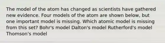 The model of the atom has changed as scientists have gathered new evidence. Four models of the atom are shown below, but one important model is missing. Which atomic model is missing from this set? Bohr's model Dalton's model Rutherford's model Thomson's model