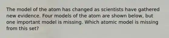 The model of the atom has changed as scientists have gathered new evidence. Four models of the atom are shown below, but one important model is missing. Which atomic model is missing from this set?